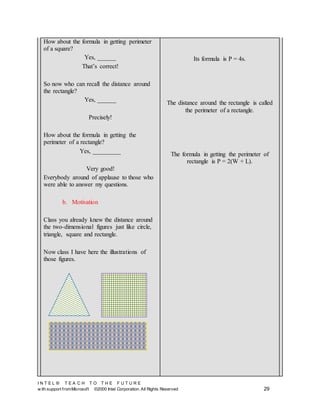 I N T E L ® T E A C H T O T H E F U T U R E
w ith support fromMicrosoft ©2000 Intel Corporation. All Rights Reserved 29
How about the formula in getting perimeter
of a square?
Yes, ______
That’s correct!
So now who can recall the distance around
the rectangle?
Yes, ______
Precisely!
How about the formula in getting the
perimeter of a rectangle?
Yes, _________
Very good!
Everybody around of applause to those who
were able to answer my questions.
b. Motivation
Class you already knew the distance around
the two-dimensional figures just like circle,
triangle, square and rectangle.
Now class I have here the illustrations of
those figures.
Its formula is P = 4s.
The distance around the rectangle is called
the perimeter of a rectangle.
The formula in getting the perimeter of
rectangle is P = 2(W + L).
 