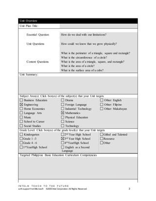 I N T E L ® T E A C H T O T H E F U T U R E
w ith support fromMicrosoft ©2000 Intel Corporation. All Rights Reserved 3
Unit Overview
Unit Plan Title:
Essential Question How do we deal with our limitations?
Unit Questions How could we know that we grow physically?
Content Questions
What is the perimeter of a triangle, square and rectangle?
What is the circumference of a circle?
What is the area of a triangle, square, and rectangle?
What is the area of a circle?
What is the surface area of a cube?
Unit Summary:
Subject Area(s): Click box(es) of the subject(s) that your Unit targets
Business Education
Engineering
Home Economics
Language Arts
Music
School to Career
Social Studies
Drama
Foreign Language
Industrial Technology
Mathematics
Physical Education
Science
Technology
Other: English
Other: Filipino
Other: Makabayan
Grade Level: Click box(es) of the grade level(s) that your Unit targets
Kindergarten
Grade 1 -3
Grade 4 - 6
1stYearHigh School
2nd Year High School
3rd Year High School
4thYearHigh School
English as a Second
Language
Gifted and Talented
Resource
Other
Targeted Philippine Basic Education Curriculum Competencies
 