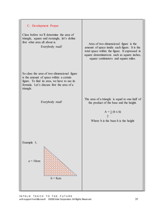 I N T E L ® T E A C H T O T H E F U T U R E
w ith support fromMicrosoft ©2000 Intel Corporation. All Rights Reserved 31
C. Development Proper
Class before we’ll determine the area of
triangle, square and rectangle, let’s define
first what area all about is.
Everybody read!
So class the area of two-dimensional figure
is the amount of space within a certain
figure. To find its area, we have to use its
formula. Let’s discuss first the area of a
triangle.
Everybody read!
Example 1;
Area of two-dimensional figure is the
amount of space inside each figure. It is the
total space within the figure. It expressed in
square denominations such as square inches,
square centimeters and square miles.
The area of a triangle is equal to one-half of
the product of the base and the height.
A = 1 (b x h)
2
Where b is the base h is the height
a = 10cm
b = 8cm
 