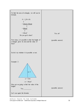 I N T E L ® T E A C H T O T H E F U T U R E
w ith support fromMicrosoft ©2000 Intel Corporation. All Rights Reserved 32
To find the area of a triangle, we will use its
formula.
A = 1 (b x h)
2
= (8cm) (10cm)
2
= 80cm2
2
= 40cm2
Do you get it class?
Now class, is it possible to find the height of
a triangle given its area and the value of
base?
So let’s try whether it is possible or not.
Example 2:
How are we going to find the value of the
height?
Yes, _________
Let’s use again the formula.
Yes, sir!
(possible answer)
(possible answer)
b =?
a = 12m
A = 30cm2
 