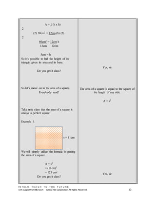 I N T E L ® T E A C H T O T H E F U T U R E
w ith support fromMicrosoft ©2000 Intel Corporation. All Rights Reserved 33
A = 1 (b x h)
2
(2) 30cm2 = 12cm (h) (2)
2
60cm2 = 12cm h
12cm 12cm
5cm = h
So it’s possible to find the height of the
triangle given its area and its base.
Do you get it class?
So let’s move on to the area of a square.
Everybody read!
Take note class that the area of a square is
always a perfect square.
Example 1:
We will simply utilize the formula in getting
the area of a square.
A = s2
= (11cm)2
= 121 cm2
Do you get it class?
Yes, sir
The area of a square is equal to the square of
the length of any side.
A = s2
Yes, sir
s = 11cm
 