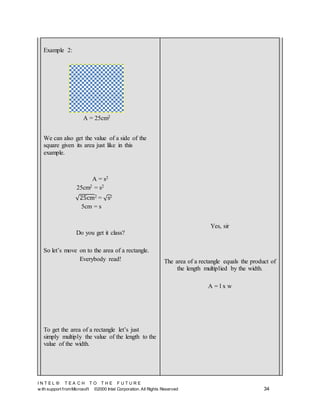 I N T E L ® T E A C H T O T H E F U T U R E
w ith support fromMicrosoft ©2000 Intel Corporation. All Rights Reserved 34
Example 2:
We can also get the value of a side of the
square given its area just like in this
example.
A = s2
25cm2 = s2
√25cm2 = √s2
5cm = s
Do you get it class?
So let’s move on to the area of a rectangle.
Everybody read!
To get the area of a rectangle let’s just
simply multiply the value of the length to the
value of the width.
Yes, sir
The area of a rectangle equals the product of
the length multiplied by the width.
A = l x w
A = 25cm2
 