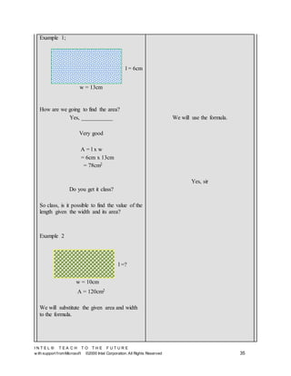 I N T E L ® T E A C H T O T H E F U T U R E
w ith support fromMicrosoft ©2000 Intel Corporation. All Rights Reserved 35
Example 1;
How are we going to find the area?
Yes, ___________
Very good
A = l x w
= 6cm x 13cm
= 78cm2
Do you get it class?
So class, is it possible to find the value of the
length given the width and its area?
Example 2
A = 120cm2
We will substitute the given area and width
to the formula.
We will use the formula.
Yes, sir
l = 6cm
w = 13cm
w = 10cm
l =?
 