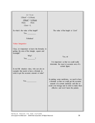 I N T E L ® T E A C H T O T H E F U T U R E
w ith support fromMicrosoft ©2000 Intel Corporation. All Rights Reserved 36
A = l x w
120cm2 = l (10cm)
120cm2 = l (10cm)
10cm 10cm
12cm = L
So what’s the value of the length?
Yes, _________
Fabulous!
Values Integration
Class, is it important to know the formulas in
getting the area of the triangle, square and
rectangle?
Why?
Yes, ________?
In real life situation class, who can cite an
example that needs to have a formula in
order to get the accurate amount or value?
Yes, __________
The value of the length is 12cm2
Yes, sir
It is important so that we could really
determine the exact or accurate area of a
certain figure.
In making some medicines, we need to have
a formula so that we could get the accurate
amount of a certain medicine and also to
avoid over dosage and in order to make them
effective and won’t harm the patient.
 