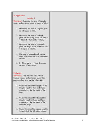 I N T E L ® T E A C H T O T H E F U T U R E
w ith support fromMicrosoft ©2000 Intel Corporation. All Rights Reserved 37
IV.Application
Activity 1
Directions: Determine the area of triangle,
square and rectangle given its value of sides.
1. Determine the area of a square given
its side equal to 10m.
2. Determine the area of a triangle
given the following values of sides: a
= 12cm, b = 8cm and c = 10cm.
3. Determine the area of a rectangle
given the length equal to 8inches and
with equal to 9inches.
4. One side of an equilateral triangle
has a value equal to 20cm, determine
the area.
5. l = 21cm and w = 19cm, determine
the area of a rectangle.
Evaluation
Directions: Find the value of a side of
triangle, square and rectangle given their
corresponding area and the other side.
1. Given the area and the height of the
triangle equal to 40m2 and 10cm
respectively, find the value of the
base.
2. Given the area and the base of the
triangle equal to 30cm2 and 5cm
respectively, find the value of the
unknown height.
3. Given the area of the square equal to
144cm2, find the side of the square.
 
