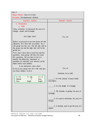 I N T E L ® T E A C H T O T H E F U T U R E
w ith support fromMicrosoft ©2000 Intel Corporation. All Rights Reserved 39
Day 4
Subject Matter: Area of a Circle
Procedure: Developmental Method
Teacher’s Activity Students’ Activity
A. Preparation
a. Drill
Class, yesterday we discussed the area of a
triangle, square and rectangle.
Am I right class?
Before we proceed to our new lesson for this
afternoon, let’s have first an activity. So, I
will group you into two. The left side will be
the group one and the right side will be the
group two.
Now, class I have here a word box and five
questions. Each group will have the same
five questions. All you have to do is to
identify the following statements or
questions by selecting your answers on the
blank before each number.
Is my instruction clear class?
So be in your group now for I will only give
you three minutes to do it.
Yes, sir!
Yes, sir
(Students do as told)
______1. It is the amount of space inside
each figure.
______2. It is the height of a triangle.
______3. The formula in getting the area of
rectangle.
______4. It is used to determine the area of a
triangle.
______5. A formula used to get the area of a
square.
A = lw A = bh A = a2
Altitude 2 base
Area length height
 
