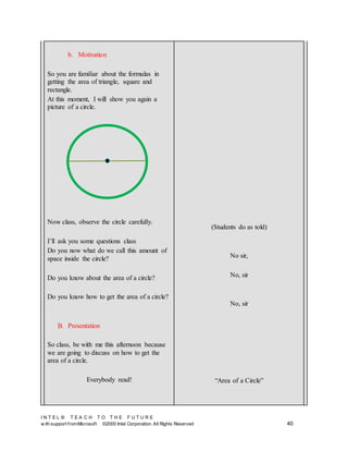 I N T E L ® T E A C H T O T H E F U T U R E
w ith support fromMicrosoft ©2000 Intel Corporation. All Rights Reserved 40
b. Motivation
So you are familiar about the formulas in
getting the area of triangle, square and
rectangle.
At this moment, I will show you again a
picture of a circle.
Now class, observe the circle carefully.
I’ll ask you some questions class
Do you now what do we call this amount of
space inside the circle?
Do you know about the area of a circle?
Do you know how to get the area of a circle?
B. Presentation
So class, be with me this afternoon because
we are going to discuss on how to get the
area of a circle.
Everybody read!
(Students do as told)
No sir,
No, sir
No, sir
“Area of a Circle”
 