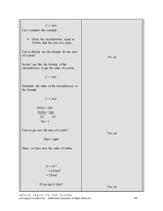 I N T E L ® T E A C H T O T H E F U T U R E
w ith support fromMicrosoft ©2000 Intel Corporation. All Rights Reserved 44
𝐶 = 2𝜋𝑟
Let’s consider this example.
4. Given the circumference equal to
10Лrm, find the area of a circle.
Can w directly use the formula for the area
of a circle?
So lets’ use first the formula of the
circumference to get the value of a circle.
𝐶 = 2𝜋𝑟
Substitute the value of the circumference to
the formula.
𝐶 = 2𝜋𝑟
10Лm = 2𝜋𝑟
10Л𝑚 = 2𝜋𝑟
2Л 2Л
5m = r
Can we get now the area of a circle?
That’s right!
Since, we have now the value of radius.
𝐴 = 𝜋𝑟2
= 𝜋(5𝑚)2
= 25𝜋m2
D you get it class?
No, sir
Yes, sir
Yes, sir
 
