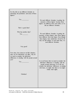 I N T E L ® T E A C H T O T H E F U T U R E
w ith support fromMicrosoft ©2000 Intel Corporation. All Rights Reserved 46
So why did we use different formulas in
measuring the perimeters and areas of those
figures?
Yes, _________
That’s a good idea!
Who has another idea?
Yes, _______
Very good!
Now class, how about in real life situation,
since no two individuals are alike, why do
we need to consider the individual
differences in dealing with the people around
you?
Yes, _________
Fabulous!
We used different formulas in getting the
measures of those figures because those
figures are different from each other, so we
did use different formulas.
We used different formulas in getting the
measures of those figures since those figures
have different form and shape. Even though
those figures have similarities but all in all
they are still distinct to each other thus, we
used different formulas.
As we all know that we need to consider the
individual differences in dealing with the
people around usbecause if we will not
consider the individual differences in dealing
with them, we might hurt them or we might
violate their rights.
 