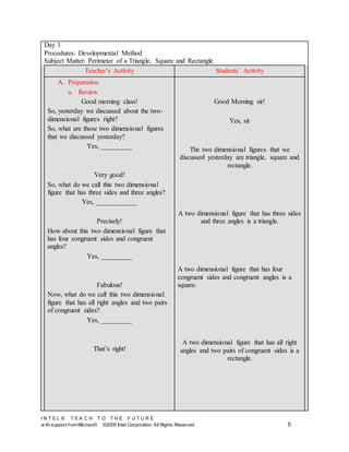 I N T E L ® T E A C H T O T H E F U T U R E
w ith support fromMicrosoft ©2000 Intel Corporation. All Rights Reserved 5
Day 1
Procedures: Developmental Method
Subject Matter: Perimeter of a Triangle, Square and Rectangle
Teacher’s Activity Students’ Activity
A. Preparation
a. Review
Good morning class!
So, yesterday we discussed about the two-
dimensional figures right?
So, what are those two dimensional figures
that we discussed yesterday?
Yes, _________
Very good!
So, what do we call this two dimensional
figure that has three sides and three angles?
Yes, ____________
Precisely!
How about this two dimensional figure that
has four congruent sides and congruent
angles?
Yes, _________
Fabulous!
Now, what do we call this two dimensional
figure that has all right angles and two pairs
of congruent sides?
Yes, _________
That’s right!
Good Morning sir!
Yes, sir
The two dimensional figures that we
discussed yesterday are triangle, square and
rectangle.
A two dimensional figure that has three sides
and three angles is a triangle.
A two dimensional figure that has four
congruent sides and congruent angles is a
square.
A two dimensional figure that has all right
angles and two pairs of congruent sides is a
rectangle.
 