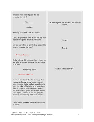 I N T E L ® T E A C H T O T H E F U T U R E
w ith support fromMicrosoft ©2000 Intel Corporation. All Rights Reserved 51
So class, what plane figures that are
bounding the cube?
Yes, _____
Precisely!
So every face of the cube is a square.
Class, do you know what do we call the total
area of the squares bounding the cube?
Do you know how to get the total area of the
squares bounding the cube?
B. Generalization
So be with me this morning class because we
are going to discuss about the Surface Area
of a Cube.
Everybody read!
a. Statement of the aim
Listen to me attentively this morning class
because at the end of our lesson, you are
going to solve for the surface area of a cube
given its value of the edge or its area of one
surface, describe the relationship between
the area of plane figures and surface area of
solid figures, and last is you are going to
construct a cube using cardboard material.
I have here a definition of the Surface Area
of a cube.
The plane figures that bounded the cube are
squares.
No, sir!
No, sir
“Surface Area of a Cube”
 