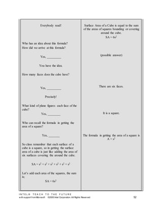I N T E L ® T E A C H T O T H E F U T U R E
w ith support fromMicrosoft ©2000 Intel Corporation. All Rights Reserved 52
Everybody read!
Who has an idea about this formula?
How did we arrive at this formula?
Yes, _________
You have the idea.
How many faces does the cube have?
Yes, _________
Precisely!
What kind of plane figures each face of the
cube?
Yes, ________
Who can recall the formula in getting the
area of a square?
Yes, _______
So class remember that each surface of a
cube is a square, so in getting the surface
area of a cube is just like adding the area of
six surfaces covering the around the cube.
SA = s2 + s2 + s2 + s2 + s2 + s2
Let’s add each area of the squares, the sum
is;
SA = 6s2
Surface Area of a Cube is equal to the sum
of the areas of squares bounding or covering
around the cube.
SA = 6s2
(possible answer)
There are six faces.
It is a square.
The formula in getting the area of a square is
A = s2
 