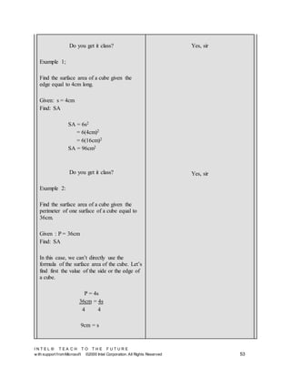 I N T E L ® T E A C H T O T H E F U T U R E
w ith support fromMicrosoft ©2000 Intel Corporation. All Rights Reserved 53
Do you get it class?
Example 1;
Find the surface area of a cube given the
edge equal to 4cm long.
Given: s = 4cm
Find: SA
SA = 6s2
= 6(4cm)2
= 6(16cm)2
SA = 96cm2
Do you get it class?
Example 2:
Find the surface area of a cube given the
perimeter of one surface of a cube equal to
36cm.
Given : P = 36cm
Find: SA
In this case, we can’t directly use the
formula of the surface area of the cube. Let’s
find first the value of the side or the edge of
a cube.
P = 4s
36cm = 4s
4 4
9cm = s
Yes, sir
Yes, sir
 