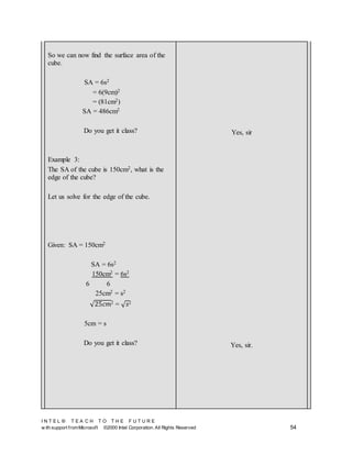 I N T E L ® T E A C H T O T H E F U T U R E
w ith support fromMicrosoft ©2000 Intel Corporation. All Rights Reserved 54
So we can now find the surface area of the
cube.
SA = 6s2
= 6(9cm)2
= (81cm2)
SA = 486cm2
Do you get it class?
Example 3:
The SA of the cube is 150cm2, what is the
edge of the cube?
Let us solve for the edge of the cube.
Given: SA = 150cm2
SA = 6s2
150cm2 = 6s2
6 6
25cm2 = s2
√25𝑐𝑚2 = √ 𝑠2
5cm = s
Do you get it class?
Yes, sir
Yes, sir.
 