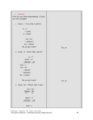 I N T E L ® T E A C H T O T H E F U T U R E
w ith support fromMicrosoft ©2000 Intel Corporation. All Rights Reserved 55
C. Inference
Class for your better understanding. I’ll give
you more examples:
1. Given: s = 7cm, Find A and SA
A = s2
= (7cm)2
A = 49cm2
SA = 6s2
= 6(49cm2)
SA = 294cm2
Do you get it class?
2. Given: A = 36cm2, find s and SA
A = s2
36cm2 = s2
√36𝑐𝑚2= √ 𝑠2
6cm = s
SA = 6s2
= 6(6cm)2
=6(36cm2)
SA = 216cm2
Do you get it class?
3. Given: SA = 384cm2, find A and s
SA = 6s2
384cm2 = 6s2
6 6
64cm2 = s2
√64𝑐𝑚2 = √ 𝑠2
8cm = s
Yes, sir
Yes, sir
 