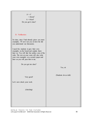 I N T E L ® T E A C H T O T H E F U T U R E
w ith support fromMicrosoft ©2000 Intel Corporation. All Rights Reserved 56
A = s2
= (8cm)2
A = 64cm2
Do you get it class?
D. Verification
So class, since I had already given you more
examples, I’ll now test you on how far did
you understand our discussion.
I need five students to give their own
examples on the board and explain them
later on. You will find the surface area of the
cube. The rest on your seats will also write
your own examples on a scratch paper and
later on you will pass that to me.
Do you get me class?
Very good!
Let’s now check your work
(checking)
Yes, sir
(Students do as told)
 