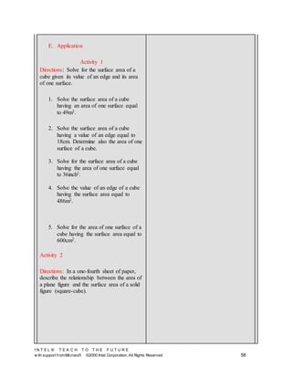 I N T E L ® T E A C H T O T H E F U T U R E
w ith support fromMicrosoft ©2000 Intel Corporation. All Rights Reserved 58
E. Application
Activity 1
Directions: Solve for the surface area of a
cube given its value of an edge and its area
of one surface.
1. Solve the surface area of a cube
having an area of one surface equal
to 49m2.
2. Solve the surface area of a cube
having a value of an edge equal to
18cm. Determine also the area of one
surface of a cube.
3. Solve for the surface area of a cube
having the area of one surface equal
to 36inch2.
4. Solve the value of an edge of a cube
having the surface area equal to
486m2.
5. Solve for the area of one surface of a
cube having the surface area equal to
600cm2.
Activity 2
Directions: In a one-fourth sheet of paper,
describe the relationship between the area of
a plane figure and the surface area of a solid
figure (square-cube).
 