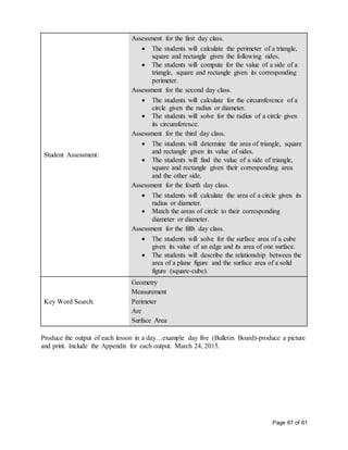 Page 61 of 61
Student Assessment:
Assessment for the first day class.
 The students will calculate the perimeter of a triangle,
square and rectangle given the following sides.
 The students will compute for the value of a side of a
triangle, square and rectangle given its corresponding
perimeter.
Assessment for the second day class.
 The students will calculate for the circumference of a
circle given the radius or diameter.
 The students will solve for the radius of a circle given
its circumference.
Assessment for the third day class.
 The students will determine the area of triangle, square
and rectangle given its value of sides.
 The students will find the value of a side of triangle,
square and rectangle given their corresponding area
and the other side.
Assessment for the fourth day class.
 The students will calculate the area of a circle given its
radius or diameter.
 Match the areas of circle to their corresponding
diameter or diameter.
Assessment for the fifth day class.
 The students will solve for the surface area of a cube
given its value of an edge and its area of one surface.
 The students will describe the relationship between the
area of a plane figure and the surface area of a solid
figure (square-cube).
Key Word Search:
Geometry
Measurement
Perimeter
Are
Surface Area
Produce the output of each lesson in a day…example day five (Bulletin Board)-produce a picture
and print. Include the Appendix for each output. March 24, 2015.
 