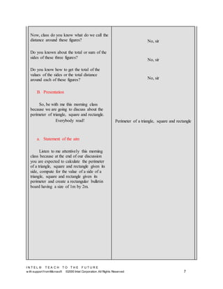 I N T E L ® T E A C H T O T H E F U T U R E
w ith support fromMicrosoft ©2000 Intel Corporation. All Rights Reserved 7
Now, class do you know what do we call the
distance around these figures?
Do you known about the total or sum of the
sides of these three figures?
Do you know how to get the total of the
values of the sides or the total distance
around each of these figures?
B. Presentation
So, be with me this morning class
because we are going to discuss about the
perimeter of triangle, square and rectangle.
Everybody read!
a. Statement of the aim
Listen to me attentively this morning
class because at the end of our discussion
you are expected to calculate the perimeter
of a triangle, square and rectangle given its
side, compute for the value of a side of a
triangle, square and rectangle given its
perimeter and create a rectangular bulletin
board having a size of 1m by 2m.
No, sir
No, sir
No, sir
Perimeter of a triangle, square and rectangle
 