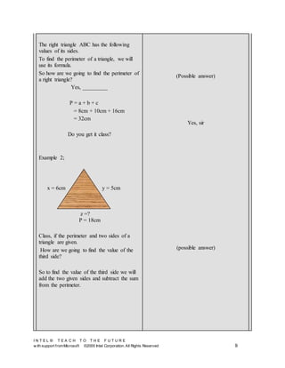 I N T E L ® T E A C H T O T H E F U T U R E
w ith support fromMicrosoft ©2000 Intel Corporation. All Rights Reserved 9
The right triangle ABC has the following
values of its sides.
To find the perimeter of a triangle, we will
use its formula.
So how are we going to find the perimeter of
a right triangle?
Yes, _________
P = a + b + c
= 8cm + 10cm + 16cm
= 32cm
Do you get it class?
Example 2;
P = 18cm
Class, if the perimeter and two sides of a
triangle are given.
How are we going to find the value of the
third side?
So to find the value of the third side we will
add the two given sides and subtract the sum
from the perimeter.
(Possible answer)
Yes, sir
(possible answer)
x = 6cm y = 5cm
z =?
 