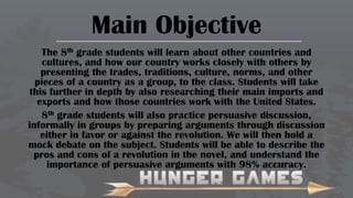 Main Objective
The 8th grade students will learn about other countries and
cultures, and how our country works closely with others by
presenting the trades, traditions, culture, norms, and other
pieces of a country as a group, to the class. Students will take
this further in depth by also researching their main imports and
exports and how those countries work with the United States.
8th grade students will also practice persuasive discussion,
informally in groups by preparing arguments through discussion
either in favor or against the revolution. We will then hold a
mock debate on the subject. Students will be able to describe the
pros and cons of a revolution in the novel, and understand the
importance of persuasive arguments with 98% accuracy.

 