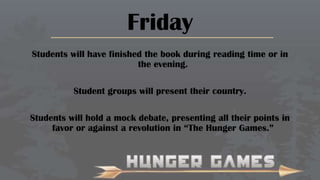 Friday
Students will have finished the book during reading time or in
the evening.
Student groups will present their country.
Students will hold a mock debate, presenting all their points in
favor or against a revolution in “The Hunger Games.”

 