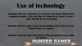 Use of technology
Students will use computers to research and learn about their
assigned country. They will also be required to show at least 1
video during the presentation.
Students will use some sort of presentation tool, such as Prezi,
PowerPoint, or a poster.
Students will type their final draft of the persuasive essay onto
WV Writes.

 