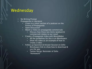 Wednesday
• No Writing Prompt
• Propaganda in Literature
• Listen to a short section of a podcast on the
history of Propaganda
• Open Discussion
• Watch a Video on propaganda commercials
• Discuss how these two items (podcast &
commercial) relates to our novel
• Create a Propaganda Video with MovieMaker
• All the guidelines for this is on Blendspace
• Show my video as an example of how to
create a video
• Follow up Question & Answer Session on Zello
• Blendspace link to show how to download &
use the app
• Twitter Recap: Reminder of Zello
“Homework”
 