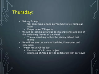 Thursday:
• Writing Prompt:
• Will come from a song on YouTube; referencing our
novel
• Response on Wikispaces
• We will be looking at various poems and songs and one of
the underlying themes of the novel
• Then researching farther the history behind that
theme
• We will use sources such as YouTube, Powerpoint and
slideshare.
• Twitter Recap: Of the day
• Reminder of mid term project
• Beginning of Arts & Bots to collaborate with our novel
 