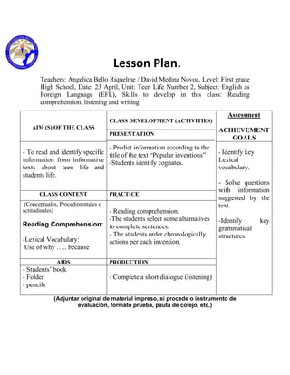 Lesson Plan.
       Teachers: Angelica Bello Riquelme / David Medina Novoa, Level: First grade
       High School, Date: 23 April, Unit: Teen Life Number 2, Subject: English as
       Foreign Language (EFL), Skills to develop in this class: Reading
       comprehension, listening and writing.
                                                                                 Assessment
                                    CLASS DEVELOPMENT (ACTIVITIES)
   AIM (S) OF THE CLASS
                                                                              ACHIEVEMENT
                                    PRESENTATION
                                                                                 GOALS
                                - Predict information according to the
- To read and identify specific title of the text “Popular inventions”        - Identify key
information from informative -Students identify cognates.                     Lexical
texts about teen life and                                                     vocabulary.
students life.
                                                                              - Solve questions
                                                                              with information
       CLASS CONTENT                PRACTICE
                                                                              suggested by the
 (Conceptuales, Procedimentales o                                             text.
actitudinales)          - Reading comprehension.
                        -The students select some alternatives                -Identify        key
Reading Comprehension: to complete sentences.
                                                                              grammatical
                        - The students order chronologically                  structures.
-Lexical Vocabulary:    actions per each invention.
 Use of why ….. because

              AIDS                  PRODUCTION
- Students’ book
- Folder                            - Complete a short dialogue (listening)
- pencils

             (Adjuntar original de material impreso, si procede o instrumento de
                     evaluación, formato prueba, pauta de cotejo, etc.)
 
