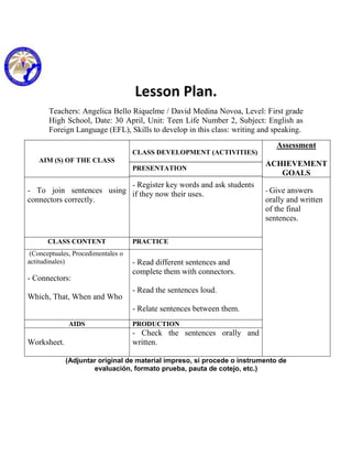 Lesson Plan.
       Teachers: Angelica Bello Riquelme / David Medina Novoa, Level: First grade
       High School, Date: 30 April, Unit: Teen Life Number 2, Subject: English as
       Foreign Language (EFL), Skills to develop in this class: writing and speaking.
                                                                             Assessment
                                    CLASS DEVELOPMENT (ACTIVITIES)
   AIM (S) OF THE CLASS
                                                                         ACHIEVEMENT
                                    PRESENTATION
                                                                            GOALS
                          - Register key words and ask students
- To join sentences using if they now their uses.                        - Give answers
connectors correctly.                                                    orally and written
                                                                         of the final
                                                                         sentences.

      CLASS CONTENT                 PRACTICE
 (Conceptuales, Procedimentales o
actitudinales)                      - Read different sentences and
                                    complete them with connectors.
- Connectors:
                                    - Read the sentences loud.
Which, That, When and Who
                                    - Relate sentences between them.
              AIDS                  PRODUCTION
                                    - Check the sentences orally and
Worksheet.                          written.

             (Adjuntar original de material impreso, si procede o instrumento de
                     evaluación, formato prueba, pauta de cotejo, etc.)
 