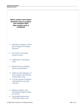 Intel® Teach Program
Essentials Course




        Before project work begins
         Students work on projects
            and complete tasks
           After project work is
                completed




    •     Individual worksheets will be
          given to apply the concepts
          discussed.

    •     Pair works to answering
          certain exercises.

    •     Collaborative work/Group
          work.

    •     Board works in evaluating
          relations and functions.

     •     Reflect on the importance of
           these relations and functions
           in their daily living.
     •     Use the concepts of relations
           and functions in everyday
           functions.



    •     Diagnose students’ prior
          knowledge through a number
          of exercises.
    •     Ask guided questions that
          will let them relate to the

© 2008 Intel Corporation. All Rights Reserved.   Page 3 of 5
 