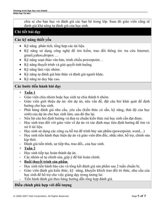 Chương trình Dạy học của Intel®
Khóa học Cơ bản

chia sẻ cho bạn học và đánh giá các bạn bè trong lớp. Ssau đó giáo viên cũng sẽ
đánh giá khả năng tự đánh giá của học sinh.

Chi tiết bài dạy
Các kỹ năng thiết yếu
• Kỹ năng phân tích, tổng hợp các tài liệu.
• Kỹ năng sử dụng công nghệ để tìm kiếm, trao đổi thông tin: tra cứu Internet,
gmail,yahoo,dropox …
• Kỹ năng soạn thảo văn bản, trình chiếu powerpoint…
• Kỹ năng thuyết trình và giải quyết tình huống.
• Kỹ năng làm việc nhóm.
• Kỹ năng tự đánh giá bản thân và đánh giá người khác.
• Kỹ năng tư duy bậc cao.

Các bước tiến hành bài dạy
∗ Tuần 1
- Giáo viên chia nhóm hoặc học sinh tự chia thành 6 nhóm.
- Giáo viên giới thiệu dự án: tên dự án, nêu vấn đề, đặt câu hỏi khái quát để định
hướng cho học sinh.
- Phát bảng đánh giá nhu cầu, yêu cầu (kiến thức có sẵn, kỹ năng, thái độ của học
sinh) của dự án cho học sinh làm, sau đó thu lại.
- Nêu bộ câu hỏi định hướng và đưa ra chuẩn kiến thức mà học sinh cần đạt được.
- Học sinh trao đổi với giáo viên về dự án và xác định mục tiêu định hướng để tìm và
xử lí tài liệu.
- Học sinh sử dụng các công cụ hỗ trợ để trình bày sản phẩm (powerpoint, word,...)
- Học sinh tiến hành thực hiện dự án và giáo viên đôn đốc, nhắc nhở, hỗ trợ, chỉnh sửa
kịp thời.
- Đánh giá tiến trình, sự tiếp thu, trao đổi,..của học sinh.
∗ Tuần 2
- Học sinh tiếp tục hoàn thành dự án.
- Các nhóm sẽ tự chỉnh sửa, góp ý để bài hoàn chỉnh.
∗ Buổi thuyết trình sản phẩm
- Học sinh tiến hành báo cáo và tổng kết đánh giá sản phẩm sau 2 tuần chuẩn bị.
- Giáo viên đánh giá kiến thức, kỹ năng, khuyến khích trao đổi tri thức, nhu cầu của
học sinh để hổ trợ cho việc giảng dạy trong tương lai.
- Tiến hành đánh giá theo bảng hướng dẫn tổng hợp đánh giá.

Điều chỉnh phù hợp với đối tượng
© 2000-2007 Intel Corporation. All Rights Reserved.

Page

5 of 7

 