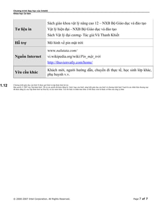 Chương trình Dạy học của Intel®
Khóa học Cơ bản

Sách giáo khoa vật lý nâng cao 12 – NXB Bộ Giáo dục và đào tạo

Tư liệu in

Vật lý hiện đại - NXB Bộ Giáo dục và đào tạo
Sách Vật lý đại cương- Tác giả:Vũ Thanh Khiết

Hỗ trợ

Mô hình về pin mặt trời
www.nalutata.com/

Nguồn Internet

vi.wikipedia.org/wiki/Pin_mặt_trời
http://thuvienvatly.com/home/

Yêu cầu khác
1.12

Khách mời, người hướng dẫn, chuyến đi thực tế, học sinh lớp khác,
phụ huynh v.v.

Chương trình giáo dục của Intel ® được quỹ Intel và tập đoàn Intel tài trợ.
Bản quyền © 2007 của Tập đoàn Intel. Tất cả các quyền đã được đăng ký. Intel, logo của Intel, sáng kiến giáo dục của Intel và chương trình Intel Teach là các nhãn hiệu thương mại
đã được đăng ký của Tập đoàn Intel tại Hoa Kỳ và các nước khác. Các tên hiệu và nhãn mác khác có thể được xem là thuộc sở hữu của công ty khác

© 2000-2007 Intel Corporation. All Rights Reserved.

Page

7 of 7

 