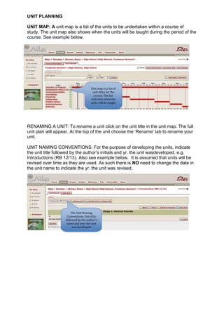UNIT PLANNING

UNIT MAP: A unit map is a list of the units to be undertaken within a course of
study. The unit map also shows when the units will be taught during the period of the
course. See example below.




                                      Unit map is a list of
                                       unit titles for the
                                        course. The bar
                                      indicates when the
                                      units will be taught




RENAMING A UNIT: To rename a unit click on the unit title in the unit map. The full
unit plan will appear. At the top of the unit choose the ‘Rename’ tab to rename your
unit.

UNIT NAMING CONVENTIONS: For the purpose of developing the units, indicate
the unit title followed by the author’s initials and yr. the unit wasdeveloped. e.g.
Introductions (RB 12/13). Also see example below. It is assumed that units will be
revised over time as they are used. As such there is NO need to change the date in
the unit name to indicate the yr. the unit was revised.




                       The Unit Naming
                    Conventions; Unit title
                   followed by the author’s
                    name and year the unit
                        was developed.
 
