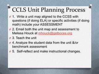 CCLS Unit Planning Process1.  Write a unit map aligned to the CCSS with questions (if doing ELA) or specific activities (if doing math) include your ASSESSMENT2. Email both the unit mapand assessment to Melissa Houck at mhouck@gstboces.org3. Teach the unit4. Analyze the student data from the unit &/or benchmark assessment 5.  Self-reflect and make instructional changes.