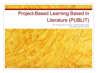 Project-Based Learning Based in
            Literature (PUBLIT)
               An introduction and an initial assignment
                                 ©Cynthia Sarver 2012
 