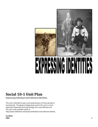 Social 10-1 Unit Plan
Expressing Individual and Collective Identities

This unit is intended to span a one week period, or 8 class periods (1
hour/period). The jigsaw strategy being used in this unit is a more
advanced cooperative learning strategy, but a very effective one.
This unit is also available online at
http://www.slideshare.net/IvyJean/individual-and-collective-identity

Ivy Waite
2009                                                                     0
 