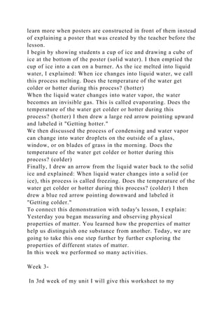learn more when posters are constructed in front of them instead
of explaining a poster that was created by the teacher before the
lesson.
I begin by showing students a cup of ice and drawing a cube of
ice at the bottom of the poster (solid water). I then emptied the
cup of ice into a can on a burner. As the ice melted into liquid
water, I explained: When ice changes into liquid water, we call
this process melting. Does the temperature of the water get
colder or hotter during this process? (hotter)
When the liquid water changes into water vapor, the water
becomes an invisible gas. This is called evaporating. Does the
temperature of the water get colder or hotter during this
process? (hotter) I then drew a large red arrow pointing upward
and labeled it "Getting hotter."
We then discussed the process of condensing and water vapor
can change into water droplets on the outside of a glass,
window, or on blades of grass in the morning. Does the
temperature of the water get colder or hotter during this
process? (colder)
Finally, I drew an arrow from the liquid water back to the solid
ice and explained: When liquid water changes into a solid (or
ice), this process is called freezing. Does the temperature of the
water get colder or hotter during this process? (colder) I then
drew a blue red arrow pointing downward and labeled it
"Getting colder."
To connect this demonstration with today's lesson, I explain:
Yesterday you began measuring and observing physical
properties of matter. You learned how the properties of matter
help us distinguish one substance from another. Today, we are
going to take this one step further by further exploring the
properties of different states of matter.
In this week we performed so many activities.
Week 3-
In 3rd week of my unit I will give this worksheet to my
 