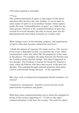 150 words respond to classmate
***Lou
The commercialization of sports is that aspect of the sports
enterprise that involves the sale, display, or use of sport or
some aspect of sport so as to produce income. Some experts
prefer the term “commodification of sport” as a label for the
same process. Interest in the commercialization of sport has
existed for several decades, but only in recent years has the
phenomenon has been taken seriously on a larger scale.
What changes occur in the meaning, purpose, and organization
of sports when they become commercial activities?
I think the amount of exposure the teams receive. The success
of an event is depended on how you promote the event. Other
circumstances come into effect like the popularity of the team
or the players. For example, the game between the Patriots and
the Cowboys broke national ratings. This hasn’t happened in
two decades. The Cowboys is known for being the America’s
team, while the Patriots who have had success in the past two
decades. This matchup brought national attention from many
viewers and boosted ratings because of the reputation.
How does such a commercial arrangement benefit members of a
society?
Commercial arrangement benefits society because of the
endorsement of products and goods.
What does sport commercialization tell us about the standard of
living of the society supporting it? It tells us that sport
commercialization is the basis for society. The need for sports
 