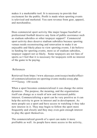 makes it a marketable tool. It is necessary to provide that
excitement for the public. Profit is made when sporting events
is televised and marketed. You earn revenue from gear, apparel,
and merchandise.
Does commercial sport activity like major league baseball or
professional football deserve any form of public assistance such
as stadium subsidies or other taxpayer support? Commercial
sport activity does deserve stadium subsidies because sporting
venues needs reconstructing and renovation to make it an
enjoyable and likely place to view sporting events. I do believe
in funding for sporting events, more so of stadium subsidies,
taxpayer support not so likely. Some taxpayers are not fans of
sports so I feel that it is necessary for taxpayers with no interest
of the game to be paying.
References
Retrieved from https://www.ukessays.com/essays/media/effect-
of-commercialization-on-sporting-events-media-essay.php.
****Torrey 150 words
When a sport becomes commercialized it can change the entire
dynamics. The purpose, the meaning, and the organization
itself can change as a result of new and increased public
interest. Commercializing a sport can be very positive as it can
help the activity to grow in interest and in development. As
more people see a sport and have access to watching it they take
new interest in it. They may begin to follow the sport more
frequently and closely and they may even gain enough interest
to play the sport themselves.
The commercialized growth of a sport can make it more
profitable as well. As people have more access to the activity,
 