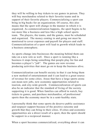 they will be willing to buy tickets to see games in person. They
will buy merchandise related to their favorite teams and in
support of their favorite players. Commercializing a sport can
bring in big bucks for an organization. Of course, this also
means that the sport will change in the manner in which it is
organized. As commercialization happens, the sport begins to be
run more like a business and less like a high school sports
team. The players, the teams, and the games, must be scheduled
and organized. The money coming in and going out must be
monitored to cover expenses and payroll for players and staff.
Commercialization of a sport will lead to growth which leads to
a business atmosphere.
As sports change into businesses the meaning behind them can
take on a new role as well. Once a sport is running like a
business it stops being something that people play for fun and
becomes a player’s “job”. The games are now revenue
producing activities that must go on to keep the business alive.
Commercialization can benefit society in that it can bring them
a new method of entertainment and it can lead to a great source
of revenue for some cities. Areas that have a large sports arena
can mean new jobs, new economic opportunities related to
tourism, and city-wide growth. Commercialization of sports can
also be an indicator that the standard of living of the society
supporting it is good. When families can afford to watch, buy
tickets to games, and purchase merchandise, of professional
sports then the economy must be in a semi-healthy state.
I personally think that some sports do deserve public assistance
and taxpayer support because of the positive outcome and
growth that they can bring to their cities. If cities and economic
opportunities are a direct result of a sport, then the sport should
be support in a reciprocal manner.
When a sport becomes commercialized, everything about it can
 