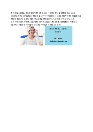 be impacted. The growth of a sport into the public eye can
change its structure from play to business and move its meaning
from fun to a money-making industry. Commercialization
determines what viewers have access to and therefore which
sports become popular and which ones do not.
 