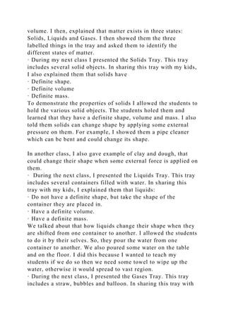 volume. I then, explained that matter exists in three states:
Solids, Liquids and Gases. I then showed them the three
labelled things in the tray and asked them to identify the
different states of matter.
· During my next class I presented the Solids Tray. This tray
includes several solid objects. In sharing this tray with my kids,
I also explained them that solids have
· Definite shape.
· Definite volume
· Definite mass.
To demonstrate the properties of solids I allowed the students to
hold the various solid objects. The students holed them and
learned that they have a definite shape, volume and mass. I also
told them solids can change shape by applying some external
pressure on them. For example, I showed them a pipe cleaner
which can be bent and could change its shape.
In another class, I also gave example of clay and dough, that
could change their shape when some external force is applied on
them.
· During the next class, I presented the Liquids Tray. This tray
includes several containers filled with water. In sharing this
tray with my kids, I explained them that liquids:
· Do not have a definite shape, but take the shape of the
container they are placed in.
· Have a definite volume.
· Have a definite mass.
We talked about that how liquids change their shape when they
are shifted from one container to another. I allowed the students
to do it by their selves. So, they pour the water from one
container to another. We also poured some water on the table
and on the floor. I did this because I wanted to teach my
students if we do so then we need some towel to wipe up the
water, otherwise it would spread to vast region.
· During the next class, I presented the Gases Tray. This tray
includes a straw, bubbles and balloon. In sharing this tray with
 