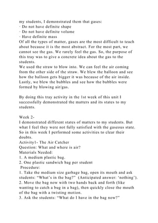 my students, I demonstrated them that gases:
· Do not have definite shape
· Do not have definite volume
· Have definite mass
Of all the types of matter, gases are the most difficult to teach
about because it is the most abstract. For the most part, we
cannot see the gas. We rarely feel the gas. So, the purpose of
this tray was to give a concrete idea about the gas to the
students.
We used the straw to blow into. We can feel the air coming
from the other side of the straw. We blew the balloon and see
how the balloon gets bigger it was because of the air inside.
Lastly, we blew the bubbles and see how the bubbles were
formed by blowing air/gas.
By doing this tray activity in the 1st week of this unit I
successfully demonstrated the matters and its states to my
students.
Week 2-
I demonstrated different states of matters to my students. But
what I feel they were not fully satisfied with the gaseous state.
So in this week I performed some activities to clear their
doubts.
Activity1- The Air Catcher
Question: What and where is air?
Materials Needed:
1. A medium plastic bag.
2. One plastic sandwich bag per student
Procedure:
1. Take the medium size garbage bag, open its mouth and ask
students: “What’s in the bag?” (Anticipated answer: ‘nothing’).
2. Move the bag now with two hands back and forth (like
wanting to catch a bug in a bag), then quickly close the mouth
of the bag with a twisting motion.
3. Ask the students: “What do I have in the bag now?”
 