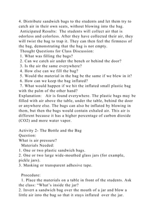 4. Distribute sandwich bags to the students and let them try to
catch air in their own seats, without blowing into the bag.
Anticipated Results: The students will collect air that is
odorless and colorless. After they have collected their air, they
will twist the bag to trap it. They can then feel the firmness of
the bag, demonstrating that the bag is not empty.
Thought Questions for Class Discussion:
1. What was filling the bags?
2. Can we catch air under the bench or behind the door?
3. Is the air the same everywhere?
4. How else can we fill the bag?
5. Would the material in the bag be the same if we blew in it?
6. How can we keep the bag inflated?
7. What would happen if we hit the inflated small plastic bag
with the palm of the other hand?
Explanation: Air is found everywhere. The plastic bags may be
filled with air above the table, under the table, behind the door
or anywhere else. The bags can also be inflated by blowing in
them, but then the bags would contain exhaled air. This air is
different because it has a higher percentage of carbon dioxide
(CO2) and more water vapor.
Activity 2- The Bottle and the Bag
Question:
What is air pressure?
Materials Needed:
1. One or two plastic sandwich bags.
2. One or two large wide-mouthed glass jars (for example,
pickle jars).
3. Masking or transparent adhesive tape.
Procedure:
1. Place the materials on a table in front of the students. Ask
the class: “What’s inside the jar?
2. Invert a sandwich bag over the mouth of a jar and blow a
little air into the bag so that it stays inflated over the jar.
 