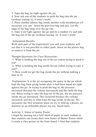 3. Tape the bag air-tight against the jar.
4. Now ask one of the students to push the bag into the jar
(without tearing it). It won’t work!
5. Place another plastic bag inside another wide mouthed jar (if
necessary you can reuse the previous bag and jar). Let the
edge of the bag hang over the jar rim.
6. Tape it air-tight against the jar and let a student try and take
the bag out of the jar (without tearing it). It won’t work!
Anticipated Results:
With each part of the experiment, you and your students will
see that it is not possible to either push down on the plastic bag
or remove it from the jar.
Thought Questions for Class Discussion:
1. What is holding the bag out of the jar (when trying to push it
in)?
2. What is holding the bag inside the jar (when trying to take it
out)?
3. How could we get the bag inside the jar without making a
hole in it?
Explanation: It is the air occupying the space in the jar which
kept the bag from going inside after it had been taped air-tight
against the jar. In trying to push the bag in, the pressure
increased (became the volume decreased) and this held the bag
out. When trying to take the bag out of the jar, the air pressure
inside the jar decreased. This occurred because the volume
increased, and this is what kept the bag inside of the jar. We
encounter the first situation when we try to fold up a plastic air
mattress or an inflatable plastic toy (ex. beach ball).
Activity 3- States of matter Poster
I begin by passing out a half sheet of paper to each student so
that students can create their own States of Matter Poster while
I create a class poster on the front board. I find that students
 