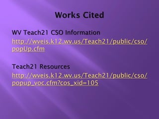WV Teach21 CSO Information
http://wveis.k12.wv.us/Teach21/public/cso/
popUp.cfm

Teach21 Resources
http://wveis.k12.wv.us/Teach21/public/cso/
popup_voc.cfm?cos_xid=105
 