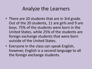 Analyze the Learners
• There are 20 students that are in 3rd grade.
Out of the 20 students, 11 are girls and 9 are
boys. 75% of the students were born in the
United States, while 25% of the students are
foreign exchange students that were born
outside of the United States.
• Everyone in the class can speak English,
however, English is a second language to all
the foreign exchange students.

 