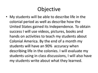 Objective
• My students will be able to describe life in the
colonial period as well as describe how the
United States gained its Independence. To obtain
success I will use videos, pictures, books and
hands on activities to teach my students about
Colonial America. By the end of a month my
students will have an 90% accuracy when
describing life in the colonies. I will evaluate my
students using in class discussions, I will also have
my students write about what they learned.

 